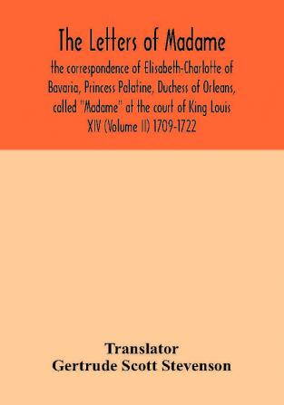 The letters of Madame the correspondence of Elisabeth-Charlotte of Bavaria Princess Palatine Duchess of Orleans called Madame at the court of King Louis XIV (Volume II) 1709-1722