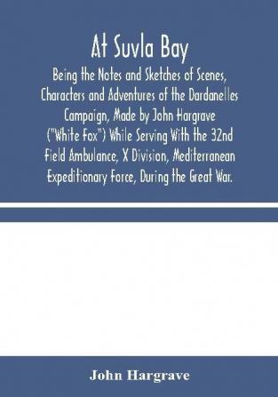 At Suvla Bay : Being the Notes and Sketches of Scenes Characters and Adventures of the Dardanelles Campaign Made by John Hargrave (White Fox) While Serving With the 32nd Field Ambulance X Division Mediterranean Expeditionary Force During the G