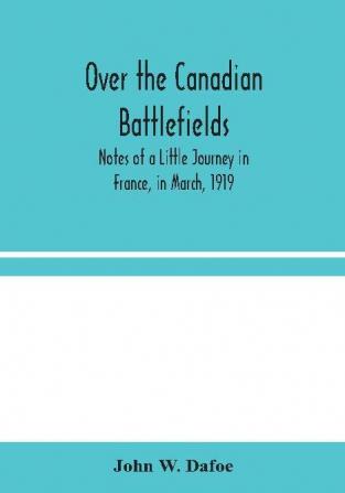 Over the Canadian Battlefields : Notes of a Little Journey in France in March 1919