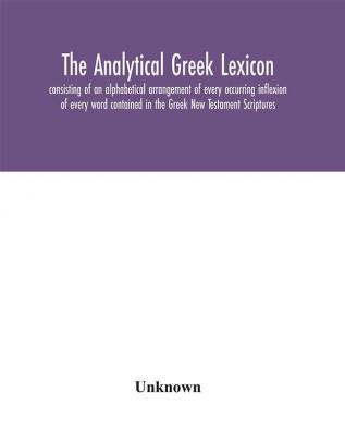 The analytical Greek lexicon; consisting of an alphabetical arrangement of every occurring inflexion of every word contained in the Greek New Testament Scriptures with a grammatical analysis of each word and lexicographical illustration of the meanings a complete series of paradigms with grammatical remarks and explanations