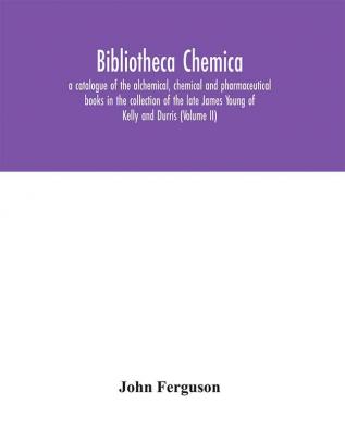 Bibliotheca chemica: a catalogue of the alchemical chemical and pharmaceutical books in the collection of the late James Young of Kelly and Durris (Volume II)