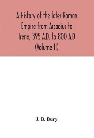 A history of the later Roman Empire from Arcadius to Irene 395 A.D. to 800 A.D (Volume II)