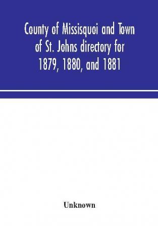 County of Missisquoi and Town of St. Johns directory for 1879 1880 and 1881 : containing a separate alphabetical directory of every town and village a farmers' directory and an advertisers' and subscribers' classified business directory for the C