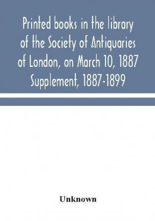 Printed books in the library of the Society of Antiquaries of London on March 10 1887. Supplement 1887-1899