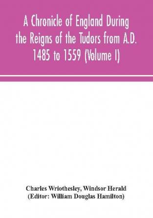 A Chronicle of England During the Reigns of the Tudors from A.D. 1485 to 1559 (Volume I)