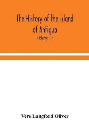 The history of the island of Antigua one of the Leeward Caribbees in the West Indies from the first settlement in 1635 to the present time (Volume III)