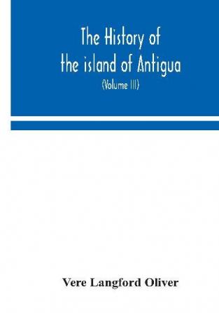 The history of the island of Antigua one of the Leeward Caribbees in the West Indies from the first settlement in 1635 to the present time (Volume III)