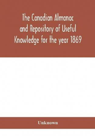 The Canadian almanac and Repository of Useful Knowledge for the year 1869 Being the First After Leap Year Containing full and authentic Commercial Statistical Astronomical Departmental Ecclesiastical Educational Financial