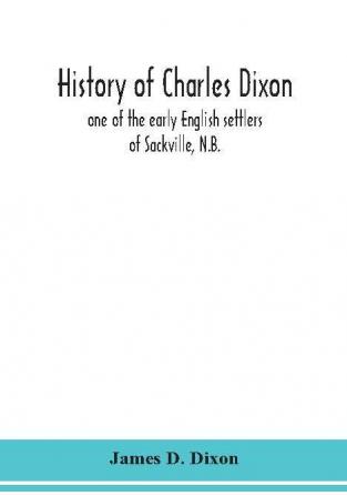 History of Charles Dixon : one of the early English settlers of Sackville N.B.