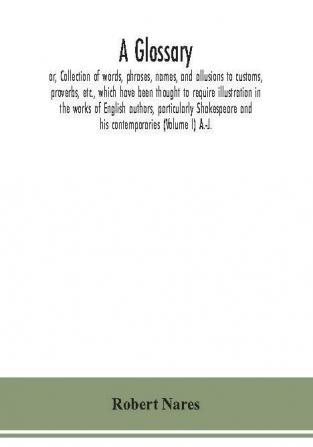 A glossary; or Collection of words phrases names and allusions to customs proverbs etc. which have been thought to require illustration in the works of English authors particularly Shakespeare and his contemporaries (Volume I) A.-J.