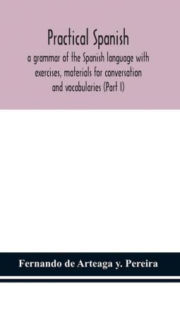 Practical Spanish a grammar of the Spanish language with exercises materials for conversation and vocabularies (Part I)