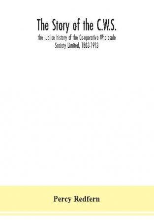 The story of the C.W.S.; the jubilee history of the Co-operative Wholesale Society Limited 1863-1913