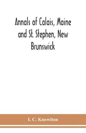 Annals of Calais Maine and St. Stephen New Brunswick; including the village of Milltown Me. and the present town of Milltown N.B