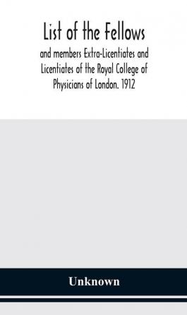 List of the fellows and members Extra-Licentiates and Licentiates of the Royal College of Physicians of London. 1912