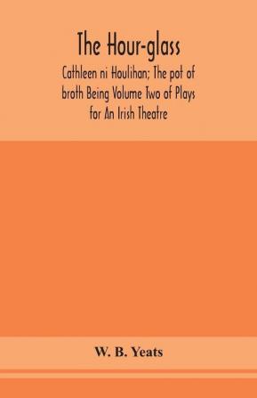 The hour-glass; Cathleen ni Houlihan; The pot of broth Being Volume Two of Plays for An Irish Theatre