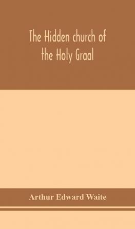 The hidden church of the Holy Graal : its legends and symbolism considered in their affinity with certain mysteries of initiation and other traces of a secret tradition in Christian times