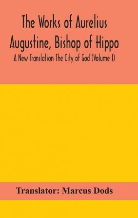 The Works of Aurelius Augustine Bishop of Hippo. A New Translation The City of God (Volume I)