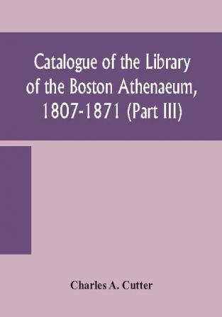 Catalogue of the Library of the Boston Athenaeum 1807-1871 (Part III)