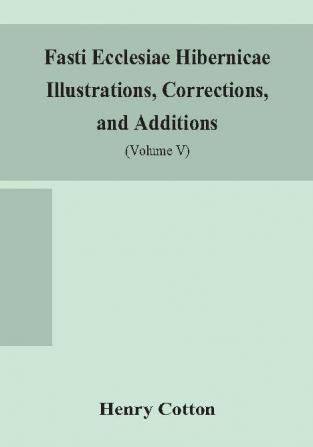 Fasti ecclesiae Hibernicae Illustrations Corrections and Additions : the succession of the prelates and members of the Cathedral bodies of Ireland (Volume V)