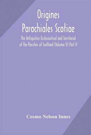 Origines Parochiales Scotiae. the Antiquities Ecclesiastical and Territorial of the Parishes of Scotland (Volume II) Part II.