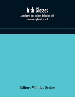 Irish glosses. A mediaeval tract on Latin declension with examples explained in Irish. To which are added the Lorica of Gildas with the gloss thereon and a selection of glosses from the Book of Armagh