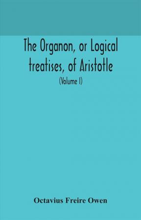 The Organon or Logical treatises of Aristotle. With introduction of Porphyry. Literally translated with notes syllogistic examples analysis and introduction (Volume I)