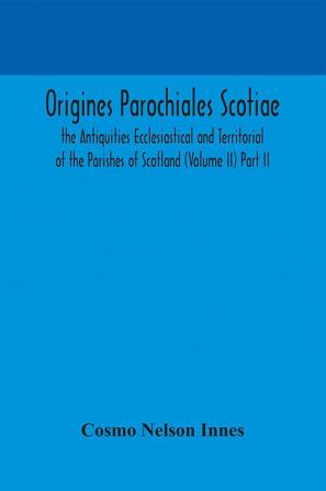 Origines Parochiales Scotiae. the Antiquities Ecclesiastical and Territorial of the Parishes of Scotland (Volume II) Part II.