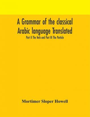 A grammar of the classical Arabic language Translated and Compiled From The Works Of The Most Approved Native or Naturalized Authorities Part II The Verb and Part III The Particle