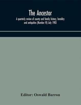 The Ancestor; a quarterly review of county and family history heraldry and antiquities (Number VI) July 1903