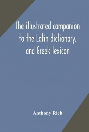 The illustrated companion to the Latin dictionary and Greek lexicon : forming a glossary of all the words representing visible objects connected with the arts manufactures and everyday life of the Greeks and Romans