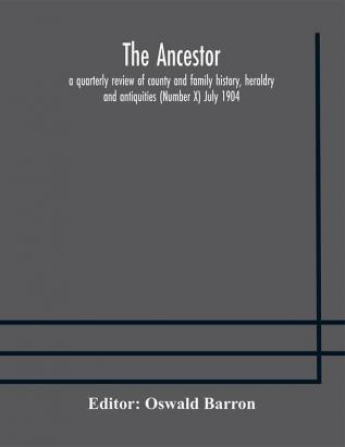 The Ancestor; a quarterly review of county and family history heraldry and antiquities (Number X) July 1904