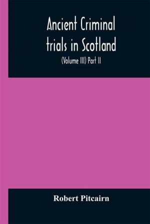 Ancient criminal trials in Scotland; (Volume III) Part II.