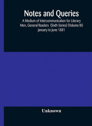 Notes and queries; A Medium of Intercommunication for Literary Men General Readers (Sixth Series) (Volume III) january to june 1881