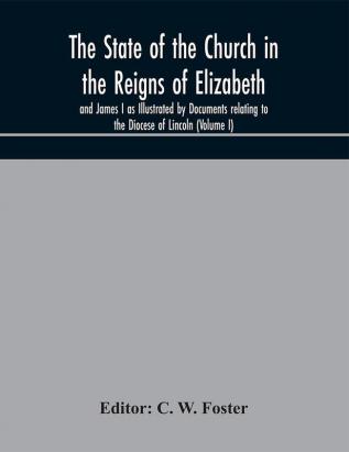 The State of the Church in the Reigns of Elizabeth and James I as Illustrated by Documents relating to the Diocese of Lincoln (Volume I)