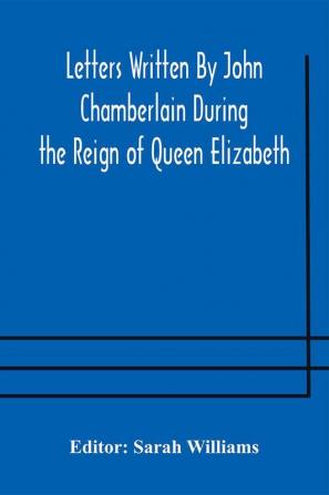 Letters Written By John Chamberlain During the Reign of Queen Elizabeth