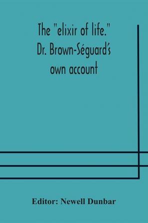 The "Elixir Of Life." Dr. Brown-Séguard'S Own Account Of His Famous Alleged Remedy For Debility And Old Age, Dr. Variot'S Experiments And Contemporaneous Comments Of The Profession And The Press