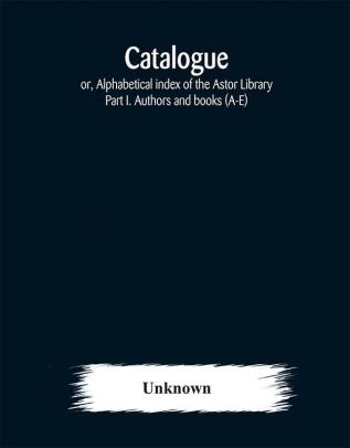 Catalogue; or Alphabetical index of the Astor Library: Part I. Authors and books (A-E)