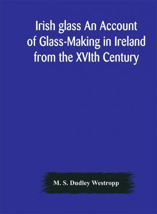 Irish glass An Account of Glass-Making in Ireland from the XVIth Century to the Present Day of The National Museum of Ireland. Illustrated With Reproductions of 188 Typical Pieces of Irish Glass and 220 Patterns And Designs