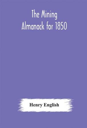 The Mining Almanack for 1850: Being a Yearly Compendium of Information on General Science with Tabular and Other Statistical Details Relating to the Mining Interests