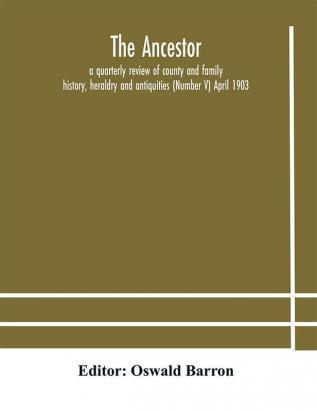 The Ancestor; a quarterly review of county and family history heraldry and antiquities (Number V) April 1903