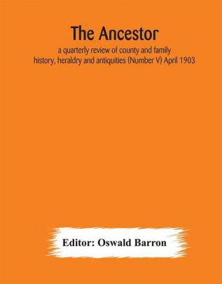 The Ancestor; a quarterly review of county and family history heraldry and antiquities (Number V) April 1903