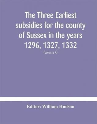 The three earliest subsidies for the county of Sussex in the years 1296 1327 1332. With some remarks on the origin of local administration in the county through borowes or tithings (Volume X)