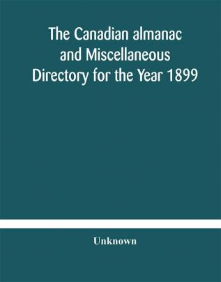 The Canadian almanac and Miscellaneous Directory for the Year 1899 Being The Third Year After Leap Year Containing Full And Authentic Commercial Statistical Astronomical Departmental Ecclesiastical Educational Financial And General Information