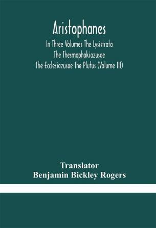 Aristophanes In Three Volumes The Lysistrata The Thesmophokiazusae The Ecclesiazusae The Plutus (Volume III)