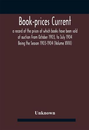 Book-prices current; a record of the prices at which books have been sold at auction From October 1903 to July 1904 Being the Season 1903-1904 (Volume XVIII)