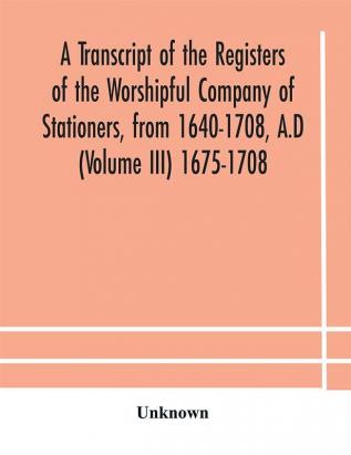 A transcript of the registers of the Worshipful Company of Stationers from 1640-1708 A.D (Volume III) 1675-1708