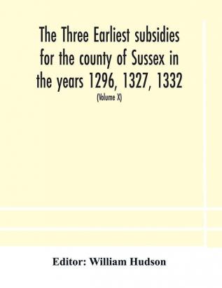 The three earliest subsidies for the county of Sussex in the years 1296 1327 1332. With some remarks on the origin of local administration in the county through borowes or tithings (Volume X)