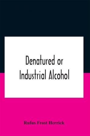 Denatured Or Industrial Alcohol; A Treatise On The History Manufacture Composition Uses And Possibilities Of Industrial Alcohol In The Various Countries Permitting Its Use And The Laws And Regulations Governing The Same Including The United States Wi