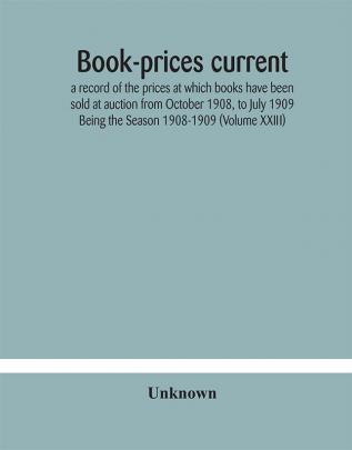 Book-prices current; a record of the prices at which books have been sold at auction from October 1908 to July 1909 Being the Season 1908-1909 (Volume XXIII)