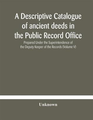 A descriptive catalogue of ancient deeds in the Public Record Office Prepared Under the Superintendence of the Deputy Keeper of the Records (Volume V)